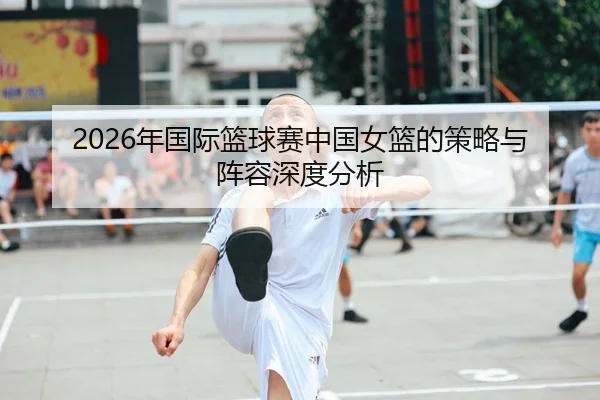 2026年国际篮球赛中国女篮的策略与阵容深度分析