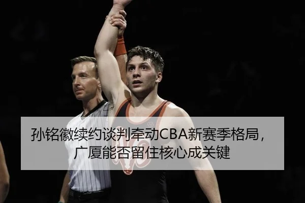 孙铭徽续约谈判牵动CBA新赛季格局，广厦能否留住核心成关键